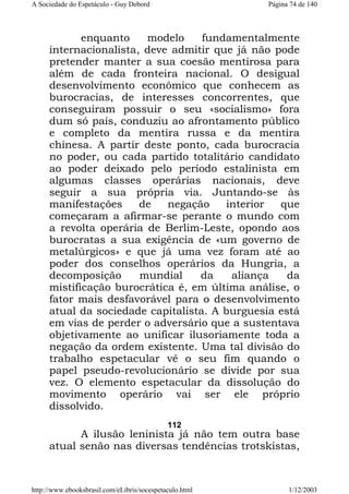 A Sociedade do Espetáculo - Guy Debord

Página 74 de 140

enquanto
modelo
fundamentalmente
internacionalista, deve admitir que já não pode
pretender manter a sua coesão mentirosa para
além de cada fronteira nacional. O desigual
desenvolvimento econômico que conhecem as
burocracias, de interesses concorrentes, que
conseguiram possuir o seu «socialismo» fora
dum só país, conduziu ao afrontamento público
e completo da mentira russa e da mentira
chinesa. A partir deste ponto, cada burocracia
no poder, ou cada partido totalitário candidato
ao poder deixado pelo período estalinista em
algumas classes operárias nacionais, deve
seguir a sua própria via. Juntando-se às
manifestações
de
negação
interior
que
começaram a afirmar-se perante o mundo com
a revolta operária de Berlim-Leste, opondo aos
burocratas a sua exigência de «um governo de
metalúrgicos» e que já uma vez foram até ao
poder dos conselhos operários da Hungria, a
decomposição
mundial
da
aliança
da
mistificação burocrática é, em última análise, o
fator mais desfavorável para o desenvolvimento
atual da sociedade capitalista. A burguesia está
em vias de perder o adversário que a sustentava
objetivamente ao unificar ilusoriamente toda a
negação da ordem existente. Uma tal divisão do
trabalho espetacular vê o seu fim quando o
papel pseudo-revolucionário se divide por sua
vez. O elemento espetacular da dissolução do
movimento operário vai ser ele próprio
dissolvido.
112

A ilusão leninista já não tem outra base
atual senão nas diversas tendências trotskistas,

http://www.ebooksbrasil.com/eLibris/socespetaculo.html

1/12/2003

 
