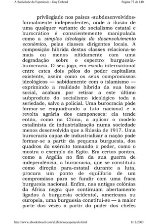 A Sociedade do Espetáculo - Guy Debord

Página 77 de 140

privilegiado nos países «subdesenvolvidos»
formalmente independentes, onde a ilusão de
uma qualquer variante de socialismo estatal e
burocrático é conscientemente manipulada
como a simples ideologia do desenvolvimento
econômico, pelas classes dirigentes locais. A
composição híbrida destas classes relaciona-se
mais ou menos nitidamente com uma
degradação sobre o espectro burguesiaburocracia. O seu jogo, em escala internacional
entre estes dois pólos do poder capitalista
existente, assim como os seus compromissos
ideológicos — sabidamente com o islamismo —
exprimindo a realidade híbrida da sua base
social, acabam por retirar a este último
subproduto do socialismo ideológico toda a
seriedade, salvo a policial. Uma burocracia pôde
formar-se enquadrando a luta nacional e a
revolta agrária dos camponeses: ela tende
então, como na China, a aplicar o modelo
estalinista de industrialização numa sociedade
menos desenvolvida que a Rússia de 1917. Uma
burocracia capaz de industrializar a nação pode
formar-se a partir da pequena burguesia, dos
quadros do exército tomando o poder, como o
mostra o exemplo do Egito. Em certos pontos,
como a Argélia no fim da sua guerra de
independência, a burocracia, que se constituiu
como direção para-estatal durante a luta,
procura um ponto de equilíbrio de um
compromisso para se fundir com uma fraca
burguesia nacional. Enfim, nas antigas colônias
da África negra que continuam abertamente
ligadas à burguesia ocidental, americana ou
europeia, uma burguesia constitui-se — a maior
parte das vezes a partir do poder dos chefes

http://www.ebooksbrasil.com/eLibris/socespetaculo.html

1/12/2003

 