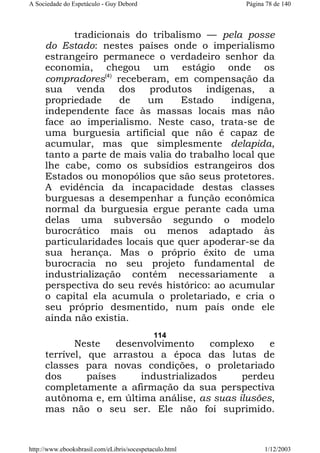 A Sociedade do Espetáculo - Guy Debord

Página 78 de 140

tradicionais do tribalismo — pela posse
do Estado: nestes países onde o imperialismo
estrangeiro permanece o verdadeiro senhor da
economia, chegou um estágio onde os
compradores(4) receberam, em compensação da
sua venda dos produtos indígenas, a
propriedade
de
um
Estado
indígena,
independente face às massas locais mas não
face ao imperialismo. Neste caso, trata-se de
uma burguesia artificial que não é capaz de
acumular, mas que simplesmente delapida,
tanto a parte de mais valia do trabalho local que
lhe cabe, como os subsídios estrangeiros dos
Estados ou monopólios que são seus protetores.
A evidência da incapacidade destas classes
burguesas a desempenhar a função econômica
normal da burguesia ergue perante cada uma
delas uma subversão segundo o modelo
burocrático mais ou menos adaptado às
particularidades locais que quer apoderar-se da
sua herança. Mas o próprio êxito de uma
burocracia no seu projeto fundamental de
industrialização contém necessariamente a
perspectiva do seu revés histórico: ao acumular
o capital ela acumula o proletariado, e cria o
seu próprio desmentido, num país onde ele
ainda não existia.
114

Neste
desenvolvimento
complexo
e
terrível, que arrastou a época das lutas de
classes para novas condições, o proletariado
dos
países
industrializados
perdeu
completamente a afirmação da sua perspectiva
autônoma e, em última análise, as suas ilusões,
mas não o seu ser. Ele não foi suprimido.

http://www.ebooksbrasil.com/eLibris/socespetaculo.html

1/12/2003

 