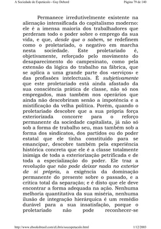 A Sociedade do Espetáculo - Guy Debord

Página 79 de 140

Permanece irredutivelmente existente na
alienação intensificada do capitalismo moderno:
ele é a imensa maioria dos trabalhadores que
perderam todo o poder sobre o emprego da sua
vida, e que, desde que o sabem, se redefinem
como o proletariado, o negativo em marcha
nesta
sociedade.
Este
proletariado
é,
objetivamente, reforçado pelo movimento do
desaparecimento do campesinato, como pela
extensão da lógica do trabalho na fábrica, que
se aplica a uma grande parte dos «serviços» e
das profissões intelectuais. É subjetivamente
que este proletariado está ainda afastado da
sua consciência prática de classe, não só nos
empregados, mas também nos operários que
ainda não descobriram senão a impotência e a
mistificação da velha política. Porém, quando o
proletariado descobre que a sua própria força
exteriorizada
concorre
para
o
reforço
permanente da sociedade capitalista, já não só
sob a forma de trabalho seu, mas também sob a
forma dos sindicatos, dos partidos ou do poder
estatal que ele tinha constituído para se
emancipar, descobre também pela experiência
histórica concreta que ele é a classe totalmente
inimiga de toda a exteriorização petrificada e de
toda a especialização do poder. Ele traz a
revolução que não pode deixar nada no exterior
de si própria, a exigência da dominação
permanente do presente sobre o passado, e a
crítica total da separação; e é disto que ele deve
encontrar a forma adequada na ação. Nenhuma
melhoria quantitativa da sua miséria, nenhuma
ilusão de integração hierárquica é um remédio
durável para a sua insatisfação, porque o
proletariado
não
pode
reconhecer-se

http://www.ebooksbrasil.com/eLibris/socespetaculo.html

1/12/2003

 