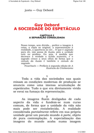 A Sociedade do Espetáculo - Guy Debord

Página 8 de 140

justa — Guy Debord

Guy Debord
A SOCIEDADE DO ESPETÁCULO
CAPÍTULO I
A SEPARAÇÃO CONSOLIDADA

Nosso tempo, sem dúvida... prefere a imagem à
coisa, a cópia ao original, a representação à
realidade, a aparência ao ser... O que é sagrado
para ele, não passa de ilusão, pois a verdade
está no profano. Ou seja, à medida que
decresce a verdade a ilusão aumenta, e o
sagrado cresce a seus olhos de forma que o
cúmulo da ilusão é também o cúmulo do
sagrado.
Feuerbach — Prefácio à segunda edição de A
Essência do Cristianismo

1

Toda a vida das sociedades nas quais
reinam as condições modernas de produção se
anuncia como uma imensa acumulação de
espetáculos. Tudo o que era diretamente vivido
se esvai na fumaça da representação.
2

As imagens fluem desligadas de cada
aspecto da vida e fundem-se num curso
comum, de forma que a unidade da vida não
mais pode ser restabelecida. A realidade
considerada parcialmente reflete em sua própria
unidade geral um pseudo mundo à parte, objeto
de pura contemplação. A especialização das
imagens do mundo acaba numa imagem

http://www.ebooksbrasil.com/eLibris/socespetaculo.html

1/12/2003

 