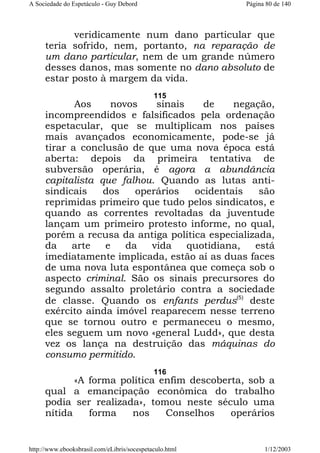 A Sociedade do Espetáculo - Guy Debord

Página 80 de 140

veridicamente num dano particular que
teria sofrido, nem, portanto, na reparação de
um dano particular, nem de um grande número
desses danos, mas somente no dano absoluto de
estar posto à margem da vida.
115

Aos
novos
sinais
de
negação,
incompreendidos e falsificados pela ordenação
espetacular, que se multiplicam nos países
mais avançados economicamente, pode-se já
tirar a conclusão de que uma nova época está
aberta: depois da primeira tentativa de
subversão operária, é agora a abundância
capitalista que falhou. Quando as lutas antisindicais
dos
operários
ocidentais
são
reprimidas primeiro que tudo pelos sindicatos, e
quando as correntes revoltadas da juventude
lançam um primeiro protesto informe, no qual,
porém a recusa da antiga política especializada,
da
arte
e
da
vida
quotidiana,
está
imediatamente implicada, estão aí as duas faces
de uma nova luta espontânea que começa sob o
aspecto criminal. São os sinais precursores do
segundo assalto proletário contra a sociedade
de classe. Quando os enfants perdus(5) deste
exército ainda imóvel reaparecem nesse terreno
que se tornou outro e permaneceu o mesmo,
eles seguem um novo «general Ludd», que desta
vez os lança na destruição das máquinas do
consumo permitido.
116

«A forma política enfim descoberta, sob a
qual a emancipação econômica do trabalho
podia ser realizada», tomou neste século uma
nítida
forma
nos
Conselhos
operários

http://www.ebooksbrasil.com/eLibris/socespetaculo.html

1/12/2003

 