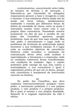 A Sociedade do Espetáculo - Guy Debord

Página 81 de 140

revolucionários, concentrando neles todas
as funções de decisão e de execução, e
federando-se por intermédio de delegados
responsáveis perante a base e revogáveis a todo
o instante. A sua existência efetiva ainda não foi
senão um breve esboço, imediatamente
combatido e vencido por diferentes forças de
defesa da sociedade de classe, entre as quais é
necessário muitas vezes contar com a sua
própria falsa consciência. Pannekoek insistia
justamente no fato de que a escolha de um
poder dos Conselhos operários «propõe
problemas» mais do que traz uma solução. Mas
este poder é precisamente o lugar onde os
problemas da revolução do proletariado podem
encontrar a sua verdadeira solução. É o lugar
onde as condições objetivas da consciência
histórica estão reunidas; a realização da
comunicação direta ativa, onde acabam a
especialização, a hierarquia e a separação, onde
as condições existentes foram transformadas
«em condições de unidade». Aqui, o sujeito
proletário pode emergir da sua luta contra a
contemplação: a sua consciência é igual à
organização prática de que ela se dotou, porque
esta consciência é inseparável da intervenção
coerente na história.
117

No poder dos Conselhos, que deve
suplantar internacionalmente qualquer outro
poder, o movimento proletário é o seu próprio
produto, e este produto é o próprio produtor.
Ele é para si mesmo a sua própria finalidade.
Somente lá a negação espetacular da vida é
efetiva.

http://www.ebooksbrasil.com/eLibris/socespetaculo.html

1/12/2003

 
