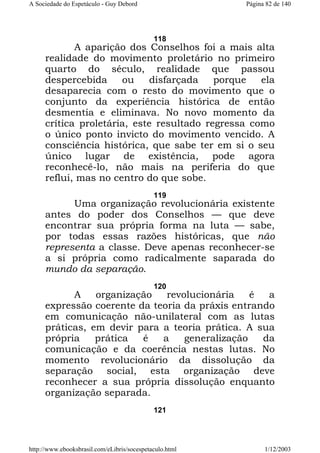 A Sociedade do Espetáculo - Guy Debord

Página 82 de 140

118

A aparição dos Conselhos foi a mais alta
realidade do movimento proletário no primeiro
quarto do século, realidade que passou
despercebida
ou
disfarçada
porque
ela
desaparecia com o resto do movimento que o
conjunto da experiência histórica de então
desmentia e eliminava. No novo momento da
crítica proletária, este resultado regressa como
o único ponto invicto do movimento vencido. A
consciência histórica, que sabe ter em si o seu
único lugar de existência, pode agora
reconhecê-lo, não mais na periferia do que
reflui, mas no centro do que sobe.
119

Uma organização revolucionária existente
antes do poder dos Conselhos — que deve
encontrar sua própria forma na luta — sabe,
por todas essas razões históricas, que não
representa a classe. Deve apenas reconhecer-se
a si própria como radicalmente saparada do
mundo da separação.
120

A
organização
revolucionária
é
a
expressão coerente da teoria da práxis entrando
em comunicação não-unilateral com as lutas
práticas, em devir para a teoria prática. A sua
própria
prática
é
a
generalização
da
comunicação e da coerência nestas lutas. No
momento revolucionário da dissolução da
separação social, esta organização deve
reconhecer a sua própria dissolução enquanto
organização separada.
121

http://www.ebooksbrasil.com/eLibris/socespetaculo.html

1/12/2003

 