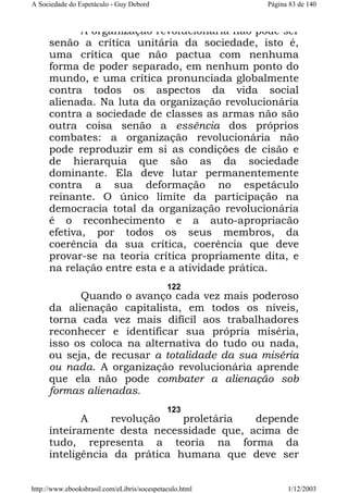 A Sociedade do Espetáculo - Guy Debord

Página 83 de 140

A organização revolucionária não pode ser
senão a crítica unitária da sociedade, isto é,
uma crítica que não pactua com nenhuma
forma de poder separado, em nenhum ponto do
mundo, e uma crítica pronunciada globalmente
contra todos os aspectos da vida social
alienada. Na luta da organização revolucionária
contra a sociedade de classes as armas não são
outra coisa senão a essência dos próprios
combates: a organização revolucionária não
pode reproduzir em si as condições de cisão e
de hierarquia que são as da sociedade
dominante. Ela deve lutar permanentemente
contra a sua deformação no espetáculo
reinante. O único limite da participação na
democracia total da organização revolucionária
é o reconhecimento e a auto-apropriacão
efetiva, por todos os seus membros, da
coerência da sua crítica, coerência que deve
provar-se na teoria crítica propriamente dita, e
na relação entre esta e a atividade prática.
122

Quando o avanço cada vez mais poderoso
da alienação capitalista, em todos os níveis,
torna cada vez mais difícil aos trabalhadores
reconhecer e identificar sua própria miséria,
isso os coloca na alternativa do tudo ou nada,
ou seja, de recusar a totalidade da sua miséria
ou nada. A organização revolucionária aprende
que ela não pode combater a alienação sob
formas alienadas.
123

A
revolução
proletária
depende
inteiramente desta necessidade que, acima de
tudo, representa a teoria na forma da
inteligência da prática humana que deve ser
http://www.ebooksbrasil.com/eLibris/socespetaculo.html

1/12/2003

 