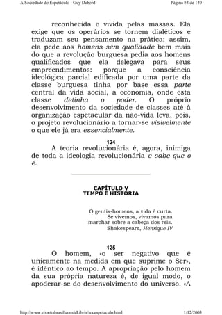 A Sociedade do Espetáculo - Guy Debord

Página 84 de 140

reconhecida e vivida pelas massas. Ela
exige que os operários se tornem dialéticos e
traduzam seu pensamento na prática; assim,
ela pede aos homens sem qualidade bem mais
do que a revolução burguesa pedia aos homens
qualificados que ela delegava para seus
empreendimentos:
porque
a
consciência
ideológica parcial edificada por uma parte da
classe burguesa tinha por base essa parte
central da vida social, a economia, onde esta
classe
detinha
o
poder.
O
próprio
desenvolvimento da sociedade de classes até à
organização espetacular da não-vida leva, pois,
o projeto revolucionário a tornar-se visivelmente
o que ele já era essencialmente.
124

A teoria revolucionária é, agora, inimiga
de toda a ideologia revolucionária e sabe que o
é.

CAPÍTULO V
TEMPO E HISTÓRIA

Ó gentis-homens, a vida é curta.
Se vivemos, vivamos para
marchar sobre a cabeça dos reis.
Shakespeare, Henrique IV

125

O homem, «o ser negativo que é
unicamente na medida em que suprime o Ser»,
é idêntico ao tempo. A apropriação pelo homem
da sua própria natureza é, de igual modo, o
apoderar-se do desenvolvimento do universo. «A

http://www.ebooksbrasil.com/eLibris/socespetaculo.html

1/12/2003

 
