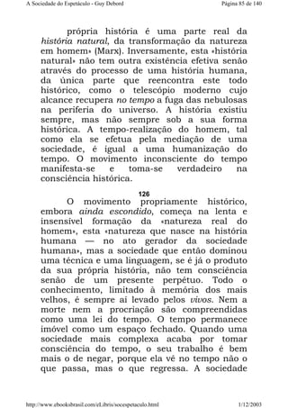 A Sociedade do Espetáculo - Guy Debord

Página 85 de 140

própria história é uma parte real da
história natural, da transformação da natureza
em homem» (Marx). Inversamente, esta «história
natural» não tem outra existência efetiva senão
através do processo de uma história humana,
da única parte que reencontra este todo
histórico, como o telescópio moderno cujo
alcance recupera no tempo a fuga das nebulosas
na periferia do universo. A história existiu
sempre, mas não sempre sob a sua forma
histórica. A tempo-realização do homem, tal
como ela se efetua pela mediação de uma
sociedade, é igual a uma humanização do
tempo. O movimento inconsciente do tempo
manifesta-se
e
toma-se
verdadeiro
na
consciência histórica.
126

O movimento propriamente histórico,
embora ainda escondido, começa na lenta e
insensível formação da «natureza real do
homem», esta «natureza que nasce na história
humana — no ato gerador da sociedade
humana», mas a sociedade que então dominou
uma técnica e uma linguagem, se é já o produto
da sua própria história, não tem consciência
senão de um presente perpétuo. Todo o
conhecimento, limitado à memória dos mais
velhos, é sempre aí levado pelos vivos. Nem a
morte nem a procriação são compreendidas
como uma lei do tempo. O tempo permanece
imóvel como um espaço fechado. Quando uma
sociedade mais complexa acaba por tomar
consciência do tempo, o seu trabalho é bem
mais o de negar, porque ela vê no tempo não o
que passa, mas o que regressa. A sociedade

http://www.ebooksbrasil.com/eLibris/socespetaculo.html

1/12/2003

 
