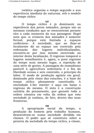 A Sociedade do Espetáculo - Guy Debord

Página 86 de 140

estática organiza o tempo segundo a sua
experiência imediata da natureza, sob o modelo
do tempo cíclico.
127

O tempo cíclico é já dominante na
experiência dos povos nômades, porque são as
mesmas condições que se reencontram perante
eles a cada momento da sua passagem: Hegel
nota que «a errância dos nômades é somente
formal, porque está limitada a espaços
uniformes». A sociedade, que ao fixar-se
localmente dá ao espaço um conteúdo pela
ordenação
dos
lugares
individualizados,
encontra-se por isso mesmo encerrada no
interior desta localização. O regresso temporal a
lugares semelhantes é, agora, o puro regresso
do tempo num mesmo lugar, a repetição de
uma série de gestos. A passagem do nomadismo
pastoril à agricultura sedentária é o fim da
liberdade ociosa e sem conteúdo, o princípio do
labor. O modo de produção agrário em geral,
dominado pelo ritmo das estacões, é a base do
tempo cíclico plenamente constituído. A
eternidade é-lhe interior: é aqui em baixo o
regresso do mesmo. O mito é a construção
unitária do pensamento, que garante toda a
ordem cósmica em volta da ordem que esta
sociedade já realizou, de fato, dentro das suas
fronteiras.
128

A apropriação social do tempo, a
produção do homem pelo trabalho humano,
desenvolvem-se numa sociedade dividida em
classes. O poder que sê constituiu sobre a
penúria da sociedade do tempo cíclico, a classe,

http://www.ebooksbrasil.com/eLibris/socespetaculo.html

1/12/2003

 