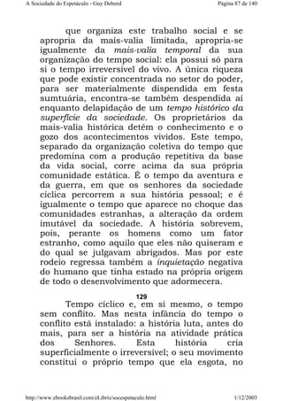 A Sociedade do Espetáculo - Guy Debord

Página 87 de 140

que organiza este trabalho social e se
apropria da mais-valia limitada, apropria-se
igualmente da mais-valia temporal da sua
organização do tempo social: ela possui só para
si o tempo irreversível do vivo. A única riqueza
que pode existir concentrada no setor do poder,
para ser materialmente dispendida em festa
sumtuária, encontra-se também despendida aí
enquanto delapidação de um tempo histórico da
superfície da sociedade. Os proprietários da
mais-valia histórica detêm o conhecimento e o
gozo dos acontecimentos vividos. Este tempo,
separado da organização coletiva do tempo que
predomina com a produção repetitiva da base
da vida social, corre acima da sua própria
comunidade estática. É o tempo da aventura e
da guerra, em que os senhores da sociedade
cíclica percorrem a sua história pessoal; e é
igualmente o tempo que aparece no choque das
comunidades estranhas, a alteração da ordem
imutável da sociedade. A história sobrevem,
pois, perante os homens como um fator
estranho, como aquilo que eles não quiseram e
do qual se julgavam abrigados. Mas por este
rodeio regressa também a inquietação negativa
do humano que tinha estado na própria origem
de todo o desenvolvimento que adormecera.
129

Tempo cíclico e, em si mesmo, o tempo
sem conflito. Mas nesta infância do tempo o
conflito está instalado: a história luta, antes do
mais, para ser a história na atividade prática
dos
Senhores.
Esta
história
cria
superficialmente o irreversível; o seu movimento
constitui o próprio tempo que ela esgota, no

http://www.ebooksbrasil.com/eLibris/socespetaculo.html

1/12/2003

 
