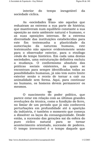 A Sociedade do Espetáculo - Guy Debord

interior
do
sociedade cíclica.

Página 88 de 140

tempo

inesgotável

da

130

As «sociedades frias» são aquelas que
reduziram ao extremo a sua parte de história;
que mantiveram num equilíbrio constante a sua
oposição ao meio ambiente natural e humano, e
as suas oposições internas. Se a extrema
diversidade das instituições estabelecidas para
este fim testemunha a plasticidade da
autocriação
da
natureza
humana,
este
testemunho não aparece evidentemente senão
para o observador exterior, para o etnólogo
vindo do tempo histórico. Em cada uma destas
sociedades, uma estruturação definitiva excluiu
a mudança. O conformismo absoluto das
práticas sociais existentes, às quais se
encontram para sempre identificadas todas as
possibilidades humanas, já não tem outro limite
exterior senão o receio de tornar a cair na
animalidade sem forma. Aqui, para continuar
no humano, os homens devem permanecer os
mesmos.
131

O nascimento do poder político, que
parece estar em relação com as últimas grandes
revoluções da técnica, como a fundição do ferro,
no limiar de um período que já não conhecerá
perturbações em profundidade até à aparição
da indústria, é também o momento que começa
a dissolver os laços da consanguinidade. Desde
então, a sucessão das gerações sai da esfera do
puro
cíclico
natural
para
se
tornar
acontecimento orientado, sucessão de poderes.
O tempo irreversível é o tempo daquele que

http://www.ebooksbrasil.com/eLibris/socespetaculo.html

1/12/2003

 