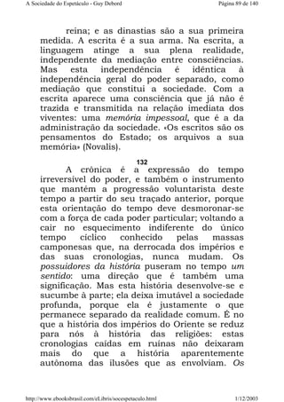 A Sociedade do Espetáculo - Guy Debord

Página 89 de 140

reina; e as dinastias são a sua primeira
medida. A escrita é a sua arma. Na escrita, a
linguagem atinge a sua plena realidade,
independente da mediação entre consciências.
Mas
esta
independência
é
idêntica
à
independência geral do poder separado, como
mediação que constitui a sociedade. Com a
escrita aparece uma consciência que já não é
trazida e transmitida na relação imediata dos
viventes: uma memória impessoal, que é a da
administração da sociedade. «Os escritos são os
pensamentos do Estado; os arquivos a sua
memória» (Novalis).
132

A crônica é a expressão do tempo
irreversível do poder, e também o instrumento
que mantém a progressão voluntarista deste
tempo a partir do seu traçado anterior, porque
esta orientação do tempo deve desmoronar-se
com a força de cada poder particular; voltando a
cair no esquecimento indiferente do único
tempo
cíclico
conhecido
pelas
massas
camponesas que, na derrocada dos impérios e
das suas cronologias, nunca mudam. Os
possuidores da história puseram no tempo um
sentido: uma direção que é também uma
significação. Mas esta história desenvolve-se e
sucumbe à parte; ela deixa imutável a sociedade
profunda, porque ela é justamente o que
permanece separado da realidade comum. É no
que a história dos impérios do Oriente se reduz
para nós à história das religiões: estas
cronologias caídas em ruínas não deixaram
mais do que a história aparentemente
autônoma das ilusões que as envolviam. Os

http://www.ebooksbrasil.com/eLibris/socespetaculo.html

1/12/2003

 