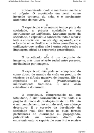 A Sociedade do Espetáculo - Guy Debord

Página 9 de 140

autonomizada, onde o mentiroso mente a
si próprio. O espetáculo em geral, como
inversão concreta da vida, é o movimento
autônomo do não-vivo.
3

O espetáculo é ao mesmo tempo parte da
sociedade, a própria sociedade e seu
instrumento de unificação. Enquanto parte da
sociedade, o espetáculo concentra todo o olhar e
toda a consciência. Por ser algo separado, ele é
o foco do olhar iludido e da falsa consciência; a
unificação que realiza não é outra coisa senão a
linguagem oficial da separação generalizada.
4

O espetáculo não é um conjunto de
imagens, mas uma relação social entre pessoas,
mediatizada por imagens.
5

O espetáculo não pode ser compreendido
como abuso do mundo da visão ou produto de
técnicas de difusão massiva de imagens. Ele é a
expressão
de
uma
Weltanschauung,
materialmente
traduzida.
É
uma
visão
cristalizada do mundo.
6

O espetáculo, compreendido na sua
totalidade, é simultaneamente o resultado e o
projeto do modo de produção existente. Ele não
é um complemento ao mundo real, um adereço
decorativo. É o coração da irrealidade da
sociedade real. Sob todas as suas formas
particulares de informação ou propaganda,
publicidade
ou
consumo
direto
do
entretenimento, o espetáculo constitui o modelo

http://www.ebooksbrasil.com/eLibris/socespetaculo.html

1/12/2003

 