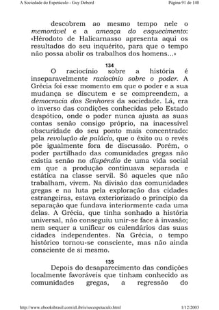 A Sociedade do Espetáculo - Guy Debord

Página 91 de 140

descobrem ao mesmo tempo nele o
memorável e a ameaça do esquecimento:
«Hérodoto de Halicarnasso apresenta aqui os
resultados do seu inquérito, para que o tempo
não possa abolir os trabalhos dos homens...»
134

O
raciocínio
sobre
a
história
é
inseparavelmente raciocínio sobre o poder. A
Grécia foi esse momento em que o poder e a sua
mudança se discutem e se compreendem, a
democracia dos Senhores da sociedade. Lá, era
o inverso das condições conhecidas pelo Estado
despótico, onde o poder nunca ajusta as suas
contas senão consigo próprio, na inacessível
obscuridade do seu ponto mais concentrado:
pela revolução de palácio, que o êxito ou o revés
põe igualmente fora de discussão. Porém, o
poder partilhado das comunidades gregas não
existia senão no dispêndio de uma vida social
em que a produção continuava separada e
estática na classe servil. Só aqueles que não
trabalham, vivem. Na divisão das comunidades
gregas e na luta pela exploração das cidades
estrangeiras, estava exteriorizado o princípio da
separação que fundava interiormente cada uma
delas. A Grécia, que tinha sonhado a história
universal, não conseguiu unir-se face à invasão;
nem sequer a unificar os calendários das suas
cidades independentes. Na Grécia, o tempo
histórico tornou-se consciente, mas não ainda
consciente de si mesmo.
135

Depois do desaparecimento das condições
localmente favoráveis que tinham conhecido as
comunidades
gregas,
a
regressão
do

http://www.ebooksbrasil.com/eLibris/socespetaculo.html

1/12/2003

 