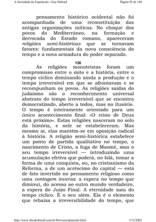 A Sociedade do Espetáculo - Guy Debord

Página 92 de 140

pensamento histórico ocidental não foi
acompanhada de uma reconstituição das
antigas organizações míticas. No choque dos
povos do Mediterrâneo, na formação e
derrocada do Estado romano, apareceram
religiões semi-históricas que se tornavam
fatores: fundamentais da nova consciência do
tempo e a nova armadura do poder separado.
136

As religiões monoteístas foram um
compromisso entre o mito e a história, entre o
tempo cíclico dominando ainda a produção e o
tempo irreversível em que se afrontavam e se
recompunham os povos. As religiões saídas do
judaísmo são o reconhecimento universal
abstrato do tempo irreversível que se encontra
democratizado, aberto a todos, mas no ilusório.
O tempo é inteiramente orientado para um
único acontecimento final: «O reino de Deus
está próximo». Estas religiões nasceram no solo
da história, e nele se estabeleceram. Mas
mesmo aí, elas mantêm-se em oposição radical
à história. A religião semi-histórica estabelece
um ponto de partida qualitativo no tempo, o
nascimento de Cristo, a fuga de Maomé, mas o
seu tempo irreversível — introduzindo uma
acumulação efetiva que poderá, no Islã, tomar a
forma de uma conquista, ou, no cristianismo da
Reforma, a de um acréscimo do capital — está
de fato invertido no pensamento religioso como
uma contagem inversa: a espera no tempo que
diminui, do acesso ao outro mundo verdadeiro,
a espera do Juízo Final. A eternidade saiu do
tempo cíclico. É o seu além. Ela é o elemento
que rebaixa a irreversibilidade do tempo, que

http://www.ebooksbrasil.com/eLibris/socespetaculo.html

1/12/2003

 