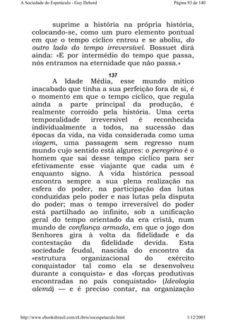 A Sociedade do Espetáculo - Guy Debord

Página 93 de 140

suprime a história na própria história,
colocando-se, como um puro elemento pontual
em que o tempo cíclico entrou e se aboliu, do
outro lado do tempo irreversível. Bossuet dirá
ainda: «E por intermédio do tempo que passa,
nós entramos na eternidade que não passa.»
137

A Idade Média, esse mundo mítico
inacabado que tinha a sua perfeição fora de si, é
o momento em que o tempo cíclico, que regula
ainda a parte principal da produção, é
realmente corroído pela história. Uma certa
temporalidade
irreversível
é
reconhecida
individualmente a todos, na sucessão das
épocas da vida, na vida considerada como uma
viagem, uma passagem sem regresso num
mundo cujo sentido está algures: o peregrino é o
homem que sai desse tempo cíclico para ser
efetivamente esse viajante que cada um é
enquanto signo. A vida histórica pessoal
encontra sempre a sua plena realização na
esfera do poder, na participação das lutas
conduzidas pelo poder e nas lutas pela disputa
do poder; mas o tempo irreversível do poder
está partilhado ao infinito, sob a unificação
geral do tempo orientado da era cristã, num
mundo de confiança armada, em que o jogo dos
Senhores gira à volta da fidelidade e da
contestação
da
fidelidade
devida.
Esta
sociedade feudal, nascida do encontro da
«estrutura
organizacional
do
exército
conquistador tal como ela se desenvolveu
durante a conquista» e das «forças produtivas
encontradas no país conquistado» (Ideologia
alemã) — e é preciso contar, na organização

http://www.ebooksbrasil.com/eLibris/socespetaculo.html

1/12/2003

 