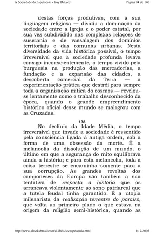 A Sociedade do Espetáculo - Guy Debord

Página 94 de 140

destas forças produtivas, com a sua
linguagem religiosa — dividiu a dominação da
sociedade entre a Igreja e o poder estatal, por
sua vez subdividido nas complexas relações de
suserania e de vassalagem dos domínios
territoriais e das comunas urbanas. Nesta
diversidade da vida histórica possível, o tempo
irreversível que a sociedade profunda levava
consigo inconscientemente, o tempo vivido pela
burguesia na produção das mercadorias, a
fundação e a expansão das cidades, a
descoberta
comercial
da
Terra
—
a
experimentação prática que destrói para sempre
toda a organização mítica do cosmos — revelouse lentamente como o trabalho desconhecido da
época, quando o grande empreendimento
histórico oficial desse mundo se malogrou com
as Cruzadas.
138

No declínio da Idade Média, o tempo
irreversível que invade a sociedade é ressentido
pela consciência ligada à antiga ordem, sob a
forma de uma obsessão da morte. É a
melancolia da dissolução de um mundo, o
último em que a segurança do mito equilibrava
ainda a história; e para esta melancolia, toda a
coisa terrestre se encaminha somente para a
sua corrupção. As grandes revoltas dos
camponeses da Europa são também a sua
tentativa de resposta à história que os
arrancava violentamente ao sono patriarcal que
a tutela feudal tinha garantido. É a utopia
milenarista da realização terrestre do paraíso,
que volta ao primeiro plano o que estava na
origem da religião semi-histórica, quando as

http://www.ebooksbrasil.com/eLibris/socespetaculo.html

1/12/2003

 