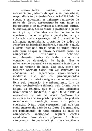 A Sociedade do Espetáculo - Guy Debord

Página 95 de 140

comunidades
cristãs,
como
o
messianismo judaico de que elas provinham,
respondiam às perturbações e à infelicidade da
época, e esperavam a iminente realização do
reino de Deus, acrescentando um fator de
inquietação e de subversão à sociedade antiga.
O cristianismo, tendo vindo a partilhar o poder
no império, tinha desmentido no momento
oportuno, como simples superstição, o que
subsistia desta esperança: tal é o sentido da
afirmação agostiniana, arquétipo de todos os
satisfecit da ideologia moderna, segundo a qual,
a Igreja instalada era já desde há muito tempo
este reino de que se falava. A revolta social do
campesinato
milenarista
define-se
naturalmente, antes de tudo, como uma
vontade de destruição da Igreja. Mas o
milenarismo desenrola-se no mundo histórico, e
não no terreno do mito. Não são, como crê
mostrar Norman Cohn em La Poursuite du
Millénium,
as
esperanças
revolucionárias
modernas
que
são
os
prolongamentos
irracionais da paixão religiosa do milenarismo.
Bem pelo contrário, é o milenarismo, luta de
classe revolucionária falando pela última vez a
língua da religião, que é já uma tendência
revolucionária moderna, à qual falta ainda a
consciência de não ser senão histórica. Os
milenaristas deviam perder porque não podiam
reconhecer a revolução como sua própria
operação. O fato deles esperarem agir sob um
sinal exterior da decisão de Deus é a tradução,
em pensamento, de uma prática na qual os
camponeses
insurgidos
seguem
chefes
escolhidos fora deles próprios. A classe
camponesa não podia atingir uma consciência

http://www.ebooksbrasil.com/eLibris/socespetaculo.html

1/12/2003

 