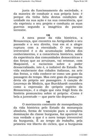 A Sociedade do Espetáculo - Guy Debord

Página 96 de 140

justa do funcionamento da sociedade, e
da maneira de conduzir a sua própria luta: é
porque ela tinha falta destas condições de
unidade na sua ação e na sua consciência, que
ela exprimiu o seu projeto e conduziu as suas
guerras segundo a imagética do paraíso
terrestre.
139

A nova posse da vida histórica, a
Renascença, que encontra na Antiguidade o seu
passado e o seu direito, traz em si a alegre
ruptura com a eternidade. O seu tempo
irreversível é o da acumulação infinita dos
conhecimentos, e a consciência histórica, saída
da experiência das comunidades democráticas e
das forças que as arruinam, vai retomar, com
Maquiavel, o raciocínio sobre o poder
dessacralizado, isto é, o indizível do Estado. Na
vida exuberante das cidades italianas, na arte
das festas, a vida conhece-se como um gozo da
passagem do tempo. Mas este gozo da passagem
devia ele próprio ser passageiro. A canção de
Lourenço de Médicis, que Burckhardt considera
como a expressão do «próprio espírito da
Renascença», é o elogio que esta frágil festa da
história pronunciou sobre si própria: «Como é
bela a juventude — que parte tão depressa.»
140

O movimento constante de monopolização
da vida histórica pelo Estado da monarquia
absoluta, forma de transição para a completa
dominação da classe burguesa, faz aparecer na
sua verdade o que é o novo tempo irreversível
da burguesia. É ao tempo do trabalho, pela
primeira vez liberto do cíclico, que a burguesia

http://www.ebooksbrasil.com/eLibris/socespetaculo.html

1/12/2003

 