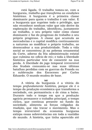 A Sociedade do Espetáculo - Guy Debord

Página 97 de 140

está ligada. O trabalho tomou-se, com a
burguesia, trabalho que transforma as condições
históricas. A burguesia é a primeira classe
dominante para quem o trabalho é um valor. E
a burguesia que suprime todo o privilégio, que
não reconhece nenhum valor que não derive da
exploração do trabalho, identificou, justamente
ao trabalho, o seu próprio valor como classe
dominante e faz do progresso do trabalho o seu
próprio progresso. A classe que acumula as
mercadorias e o capital modifica continuamente
a natureza ao modificar o próprio trabalho, ao
desencadear a sua produtividade. Toda a vida
social se concentrou já na pobreza ornamental
da Corte, adorno da fria administração estatal
que culmina no «ofício de rei»; e toda a liberdade
histórica particular teve de consentir na sua
perda. A liberdade do jogo temporal irreversível
dos feudais consumiu-se nas suas últimas
batalhas perdidas com as guerras da Fronda ou
a sublevação dos Escoceses por Carlos
Eduardo. O mundo mudou de base.
141

A vitória da burguesia é a vitória do
tempo profundamente histórico, porque ele é o
tempo da produção econômica que transforma a
sociedade, em permanência e de cima a baixo.
Durante todo o tempo em que a produção
agrária permanece o trabalho principal, o tempo
cíclico, que continua presente no fundo da
sociedade, alimenta as forças coligadas da
tradição, que vão travar o movimento. Mas o
tempo irreversível da economia burguesa
extirpa essas sobrevivências em toda a vastidão
do mundo. A história, que tinha aparecido até

http://www.ebooksbrasil.com/eLibris/socespetaculo.html

1/12/2003

 