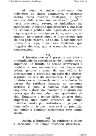 A Sociedade do Espetáculo - Guy Debord

Página 98 de 140

aí como o único movimento dos
indivíduos da classe dominante, e portanto
escrita como história fatológica, é agora
compreendida como um movimento geral, e
neste movimento severo, os indivíduos são
sacrificados. A história que descobre a sua base
na economia política sabe agora da existência
daquilo que era o seu inconsciente, mas que, no
entanto, permanece ainda o inconsciente que
ela não pode trazer à luz do dia. É somente esta
pré-história cega, uma nova fatalidade que
ninguém domina, que a economia mercantil
democratizou.
142

A história que está presente em toda a
profundidade da sociedade tende a perder-se na
superfície. O triunfo do tempo irreversível é
também a sua metamorfose em tempo das
coisas, porque a arma da sua vitória foi
precisamente a produção em série dos objetos,
segundo as leis da mercadoria. O principal
produto que o desenvolvimento econômico fez
passar da raridade luxuosa ao consumo
corrente é, pois, a história, mas somente
enquanto história do movimento abstrato das
coisas que domina todo o uso qualitativo da
vida. Enquanto o tempo cíclico anterior tinha
suportado uma parte crescente de tempo
histórico vivido por indivíduos e grupos, a
dominação do tempo irreversível da produção
vai tender a eliminar socialmente este tempo
vivido.
143

Assim, a burguesia fez conhecer e impôs
à sociedade um tempo histórico irreversível,

http://www.ebooksbrasil.com/eLibris/socespetaculo.html

1/12/2003

 