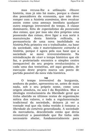 A Sociedade do Espetáculo - Guy Debord

Página 99 de 140

mas recusa-lhe a utilização. «Houve
história, mas já não há mais», porque a classe
dos possuidores da economia, que não deve
romper com a história econômica, deve recalcar
assim como uma ameaça imediata qualquer
outro emprego irreversível do tempo. A classe
dominante, feita de especialistas da possessão
das coisas, que por isso são eles próprios uma
possessão das coisas, deve ligar a sua sorte à
manutenção
desta
história
reificada,
à
permanência de uma nova imobilidade na
história.Pela primeira vez o trabalhador, na base
da sociedade, não é materialmente estranho à
história, porque é agora pela sua base que a
sociedade se move irreversivelmente. Na
reivindicação de viver o tempo histórico que ele
faz, o proletariado encontra o simples centro
inesquecível do seu projeto revolucionário; e
cada uma das tentativas, até aqui goradas, de
execução deste projeto marca um ponto de
partida possível da nova vida histórica.
144

O tempo irreversível da burguesia,
senhora do poder, apresentou-se, antes de mais
nada, sob o seu próprio nome, como uma
origem absoluta, no ano I da República. Mas a
ideologia revolucionária da liberdade geral que
tinha abatido os últimos restos de organização
mítica dos valores, e toda a regulamentação
tradicional da sociedade, deixava já ver a
vontade real que ela tinha vestido à romana: a
liberdade do comércio generalizada. A sociedade
da mercadoria, descobrindo então que devia
reconstruir a passividade que lhe tinha sido
necessário abalar, fundamentalmente para

http://www.ebooksbrasil.com/eLibris/socespetaculo.html

1/12/2003

 