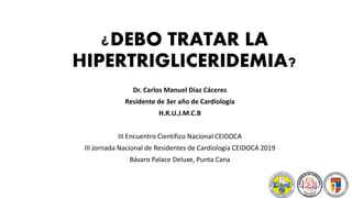 ¿DEBO TRATAR LA
HIPERTRIGLICERIDEMIA?
Dr. Carlos Manuel Díaz Cáceres
Residente de 3er año de Cardiología
H.R.U.J.M.C.B
III Encuentro Científico Nacional CEIDOCA
III Jornada Nacional de Residentes de Cardiología CEIDOCA 2019
Bávaro Palace Deluxe, Punta Cana
 