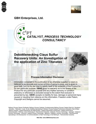 Refinery Process Stream Purification Refinery Process Catalysts Troubleshooting Refinery Process Catalyst Start-Up / Shutdown
Activation Reduction In-situ Ex-situ Sulfiding Specializing in Refinery Process Catalyst Performance Evaluation Heat & Mass
Balance Analysis Catalyst Remaining Life Determination Catalyst Deactivation Assessment Catalyst Performance
Characterization Refining & Gas Processing & Petrochemical Industries Catalysts / Process Technology - Hydrogen Catalysts /
Process Technology – Ammonia Catalyst Process Technology - Methanol Catalysts / process Technology – Petrochemicals
Specializing in the Development & Commercialization of New Technology in the Refining & Petrochemical Industries
Web Site: www.GBHEnterprises.com
GBH Enterprises, Ltd.
Debottlenecking Claus Sulfur
Recovery Units: An Investigation of
the application of Zinc Titanates
Process Information Disclaimer
Information contained in this publication or as otherwise supplied to Users is
believed to be accurate and correct at time of going to press, and is given in
good faith, but it is for the User to satisfy itself of the suitability of the Product for
its own particular purpose. GBHE gives no warranty as to the fitness of the
Product for any particular purpose and any implied warranty or condition
(statutory or otherwise) is excluded except to the extent that exclusion is
prevented by law. GBHE accepts no liability for loss, damage or personnel injury
caused or resulting from reliance on this information. Freedom under Patent,
Copyright and Designs cannot be assumed.
 