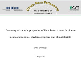Discovery of the wild progenitor of Lima bean: a contribution to


   local communities, phylogeographers and climatologists



                         D.G. Debouck


                          12 May 2010
 
