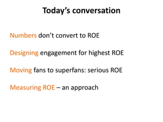 Today’s conversationNumbers don’t convert to ROEDesigning engagement for highest ROEMoving fans to superfans: serious ROEMeasuring ROE – an approach