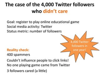 The case of the 4,000 Twitter followers who didn’t careGoal: register to play online educational gameSocial media activity: TwitterStatus metric: number of followers4,000 Twitter followers in one year!Reality check:400 spammersCouldn’t influence people to click links!No one playing game came from Twitter3 followers cared (a little)