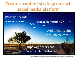 http://www.flickr.com/photos/mmcfotografia/4785181782/sizes/z/in/photostrea
What will create
conversation? Create community?
Add unique value
through content?
Empower others and
create collaborations?
Create a content strategy on each
social media platform
 