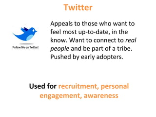 Appeals to those who want to
feel most up-to-date, in the
know. Want to connect to real
people and be part of a tribe.
Pushed by early adopters.
Twitter
Used for recruitment, personal
engagement, awareness
 