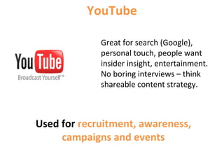 Great for search (Google),
personal touch, people want
insider insight, entertainment.
No boring interviews – think
shareable content strategy.
YouTube
Used for recruitment, awareness,
campaigns and events
 