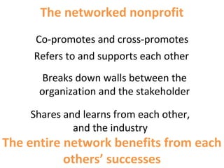 Co-promotes and cross-promotes
The entire network benefits from each
others’ successes
Refers to and supports each other
Breaks down walls between the
organization and the stakeholder
Shares and learns from each other,
and the industry
The networked nonprofit
 