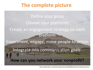 The complete picture
Define your goals
Choose your platforms
Create an engagement strategy on each
platform
Experiment, engage, move people to action
Integrate into communication goals
How can you network your nonprofit?
http://www.flickr.com/photos/jbarahona/56382606/sizes/m/in/photostream/
 