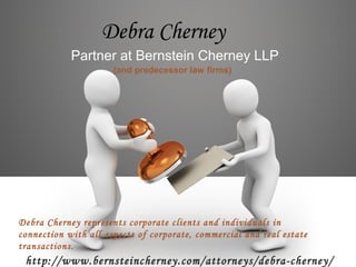 Debra Cherney
Partner at Bernstein Cherney LLP
(and predecessor law firms)
http://www.bernsteincherney.com/attorneys/debra-cherney/
Debra Cherney represents corporate clients and individuals in
connection with all aspects of corporate, commercial and real estate
transactions.
 