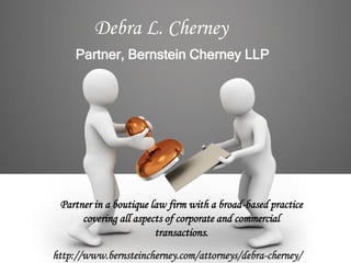 Debra L. Cherney
Partner, Bernstein Cherney LLP
http://www.bernsteincherney.com/attorneys/debra-cherney/
Partner in a boutique law firm with a broad-based practice
covering all aspects of corporate and commercial
transactions.
 