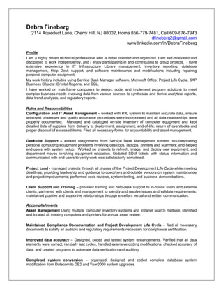 Debra Fineberg
2114 Aqueduct Lane, Cherry Hill, NJ 08002, Home 856-779-7481, Cell 609-876-7943
dfineberg2@gmail.com
www.linkedin.com/in/DebraFineberg
Profile
I am a highly driven technical professional who is detail oriented and organized. I am self-motivated and
disciplined to work independently, and I enjoy participating in and contributing to group projects. I have
extensive experience in IT Infrastructure Library management; inventory reporting, database
management, Help Desk support, and software maintenance and modifications including repairing
personal computer equipment.
My work history includes using Service Desk Manager software, Microsoft Office, Project Life Cycle, SAP
Business Objects: Crystal Reports, and SQL.
I have worked on mainframe computers to design, code, and implement program solutions to meet
complex business needs involving data from various sources to synthesize and derive analytical reports,
data trend analyses, and regulatory reports.
Roles and Responsibilities
Configuration and IT Asset Management – worked with ITIL system to maintain accurate data, ensure
approved processes and quality assurance procedures were incorporated and all data relationships were
properly documented. Managed and cataloged on-site inventory of computer equipment and kept
detailed lists of supplies from delivery to deployment, assignment, end-of-life, return of overstocks and
proper disposal of excessed items. Filed all necessary forms for accountability and asset management.
Deskside Support – worked assignments from Service Desk Management system: troubleshooting
personal computing equipment problems involving desktops, laptops, printers and scanners; and helped
end-users with system setup. Worked on projects to refresh, image, and deploy new equipment; and
department moves involving equipment relocation. Updated SDM tickets with status information and
communicated with end-users to verify work was satisfactorily completed.
Project Lead - managed projects through all phases of the Project Development Life Cycle while meeting
deadlines, providing leadership and guidance to coworkers and outside vendors on system maintenance
and project improvements; performed code reviews, system testing, and business demonstrations.
Client Support and Training – provided training and help-desk support to in-house users and external
clients; partnered with clients and management to identify and resolve issues and validate requirements;
maintained positive and supportive relationships through excellent verbal and written communication.
Accomplishments
Asset Management Using multiple computer inventory systems and intranet search methods identified
and located all missing computers and printers for annual asset review.
Maintained Compliance Documentation and Project Development Life Cycle – filed all necessary
documents to satisfy all auditors and regulatory requirements necessary for compliance certification.
Improved data accuracy – Designed, coded and tested system enhancements. Verified that all data
elements were correct; ran daily test cycles, handled extensive coding modifications, checked accuracy of
data, and created programs to automate data verification and auditing.
Completed system conversion – organized, designed and coded complete database system
modification from Datacom to DB2 and Year2000 system upgrades.
 
