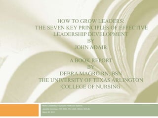 HOW TO GROW LEADERS:
THE SEVEN KEY PRINCIPLES OF EFFECTIVE
      LEADERSHIP DEVELOPMENT
                 BY
            JOHN ADAIR

           A BOOK REPORT
                 BY
        DEBRA MAGRO RN, BSN
 THE UNIVERSITY OF TEXAS ARLINGTON
        COLLEGE OF NURSING

  In partial fulfillment of the requirements of
  N5343 Leadership in Complex Healthcare Systems
  Jeanette Crenshaw, DNP, MSN, RN, LCCE, IBCLC, NEA-BC
  March 25, 2012
 