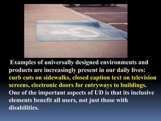 Examples of universally designed environments and
products are increasingly present in our daily lives:
curb cuts on sidewalks, closed caption text on television
screens, electronic doors for entryways to buildings.
One of the important aspects of UD is that its inclusive
elements benefit all users, not just those with
disabilities.
 