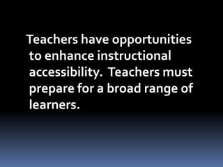 Teachers have opportunities
to enhance instructional
accessibility. Teachers must
prepare for a broad range of
learners.
 