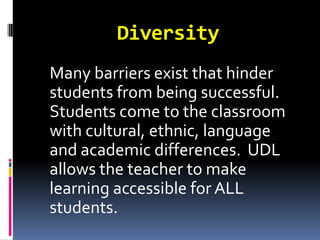 Diversity
Many barriers exist that hinder
students from being successful.
Students come to the classroom
with cultural, ethnic, language
and academic differences. UDL
allows the teacher to make
learning accessible for ALL
students.
 