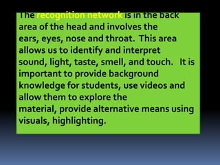 The recognition network is in the back
area of the head and involves the
ears, eyes, nose and throat. This area
allows us to identify and interpret
sound, light, taste, smell, and touch. It is
important to provide background
knowledge for students, use videos and
allow them to explore the
material, provide alternative means using
visuals, highlighting.
 