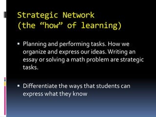 Strategic Network
(the “how” of learning)

 Planning and performing tasks. How we
  organize and express our ideas. Writing an
  essay or solving a math problem are strategic
  tasks.

 Differentiate the ways that students can
  express what they know
 