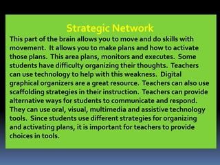 Strategic Network
This part of the brain allows you to move and do skills with
movement. It allows you to make plans and how to activate
those plans. This area plans, monitors and executes. Some
students have difficulty organizing their thoughts. Teachers
can use technology to help with this weakness. Digital
graphical organizers are a great resource. Teachers can also use
scaffolding strategies in their instruction. Teachers can provide
alternative ways for students to communicate and respond.
They can use oral, visual, multimedia and assistive technology
tools. Since students use different strategies for organizing
and activating plans, it is important for teachers to provide
choices in tools.
 