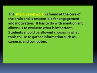 The affective network is found at the core of
the brain and is responsible for engagement
and motivation. It has to do with emotion and
allows us to evaluate what is important.
Students should be allowed choices in what
tools to use to gather information such as
cameras and computers
 