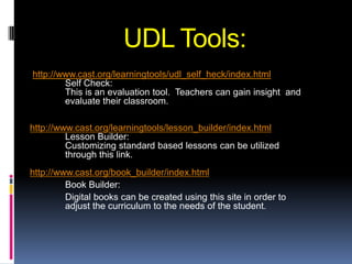 UDL Tools:
http://www.cast.org/learningtools/udl_self_heck/index.html
        Self Check:
        This is an evaluation tool. Teachers can gain insight and
        evaluate their classroom.

http://www.cast.org/learningtools/lesson_builder/index.html
         Lesson Builder:
         Customizing standard based lessons can be utilized
         through this link.
http://www.cast.org/book_builder/index.html
         Book Builder:
         Digital books can be created using this site in order to
         adjust the curriculum to the needs of the student.
 