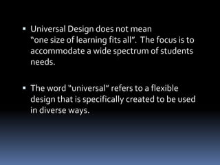  Universal Design does not mean
  “one size of learning fits all”. The focus is to
  accommodate a wide spectrum of students
  needs.

 The word “universal” refers to a flexible
  design that is specifically created to be used
  in diverse ways.
 