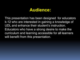 Audience:
This presentation has been designed for educators
k-12 who are interested in gaining a knowledge of
UDL and enhance their student’s instruction.
Educators who have a strong desire to make the
curriculum and learning accessible for all learners
will benefit from this presentation.
 