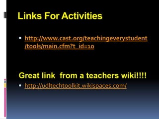 Links For Activities

 http://www.cast.org/teachingeverystudent
  /tools/main.cfm?t_id=10



Great link from a teachers wiki!!!!
 http://udltechtoolkit.wikispaces.com/
 